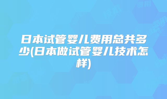 日本试管婴儿费用总共多少(日本做试管婴儿技术怎样)