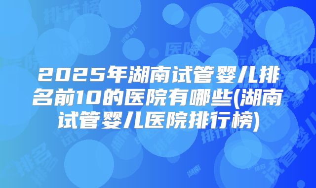 2025年湖南试管婴儿排名前10的医院有哪些(湖南试管婴儿医院排行榜)