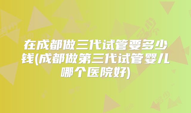 在成都做三代试管要多少钱(成都做第三代试管婴儿哪个医院好)