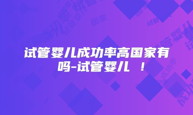试管婴儿成功率高国家有 吗-试管婴儿 ！
