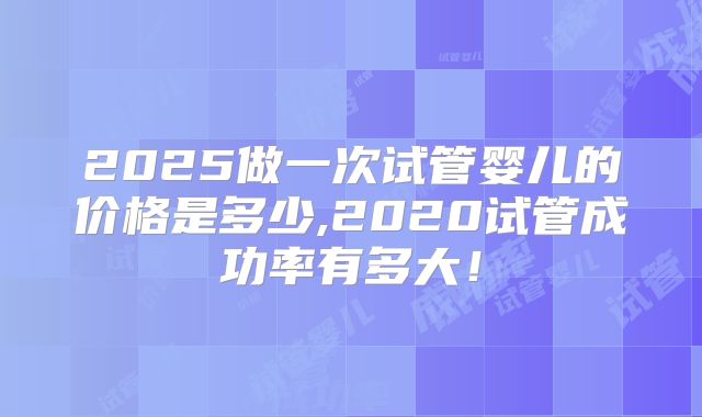 2025做一次试管婴儿的价格是多少,2020试管成功率有多大！