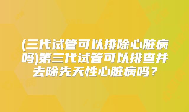 (三代试管可以排除心脏病吗)第三代试管可以排查并去除先天性心脏病吗？