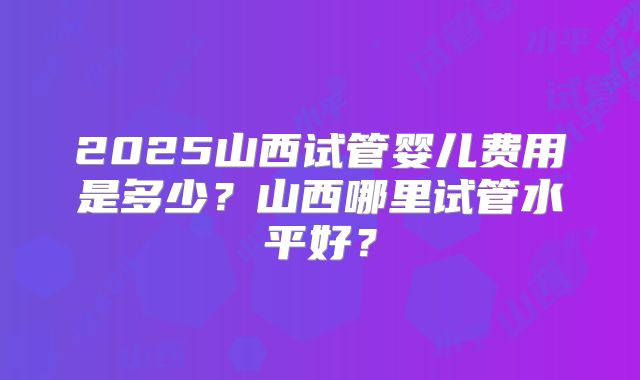 2025山西试管婴儿费用是多少？山西哪里试管水平好？