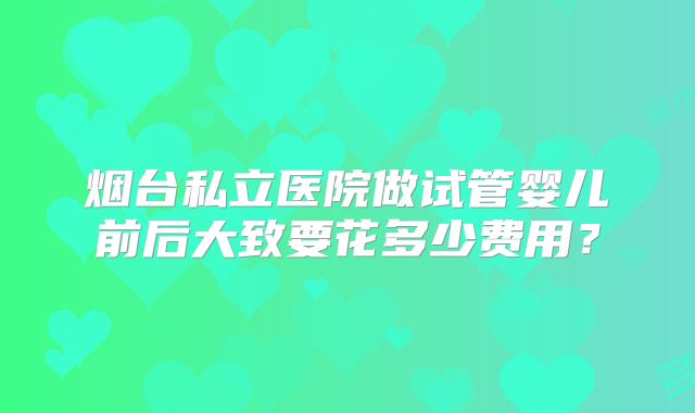 烟台私立医院做试管婴儿前后大致要花多少费用？