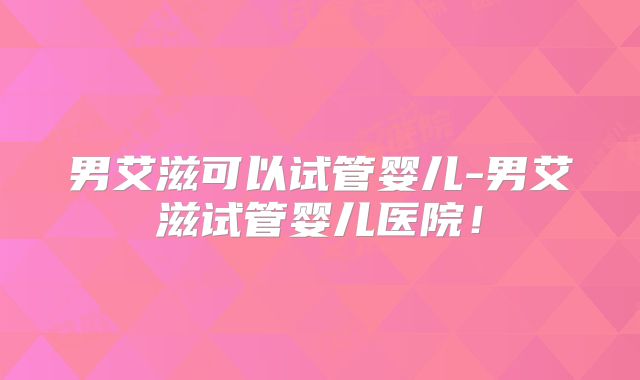 男艾滋可以试管婴儿-男艾滋试管婴儿医院！