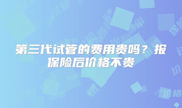 第三代试管的费用贵吗？报保险后价格不贵