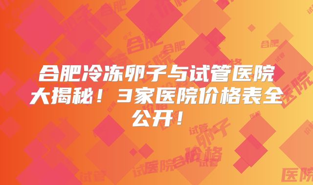 合肥冷冻卵子与试管医院大揭秘！3家医院价格表全公开！