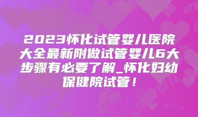 2023怀化试管婴儿医院大全最新附做试管婴儿6大步骤有必要了解_怀化妇幼保健院试管！