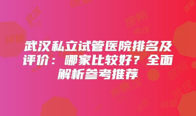 武汉私立试管医院排名及评价：哪家比较好？全面解析参考推荐