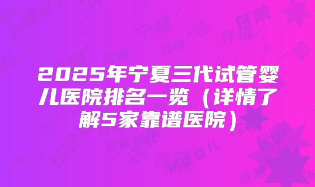 2025年宁夏三代试管婴儿医院排名一览（详情了解5家靠谱医院）