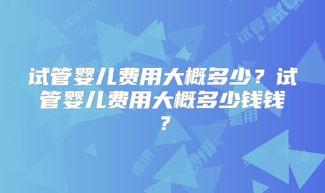 试管婴儿费用大概多少?试管婴儿费用大概多少钱钱?