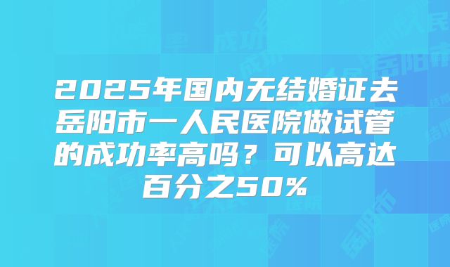 2025年国内无结婚证去岳阳市一人民医院做试管的成功率高吗?可以高达百分之50%