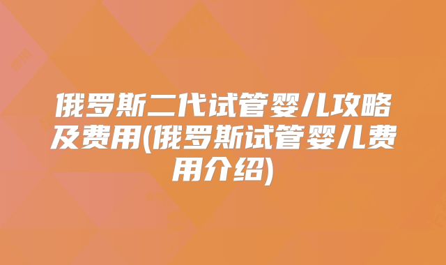 俄罗斯二代试管婴儿攻略及费用(俄罗斯试管婴儿费用介绍)