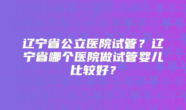 辽宁省公立医院试管？辽宁省哪个医院做试管婴儿比较好？
