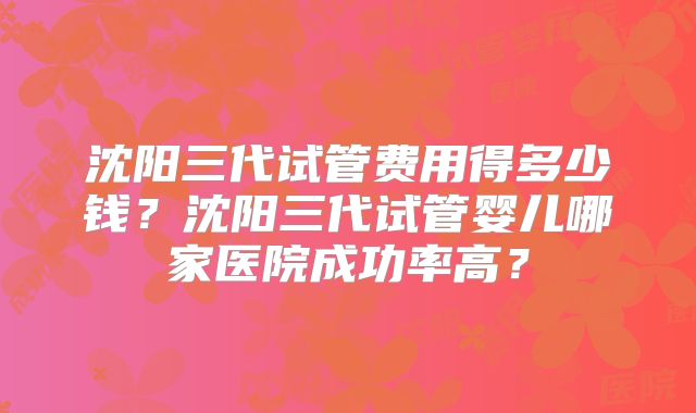 沈阳三代试管费用得多少钱?沈阳三代试管婴儿哪家医院成功率高?