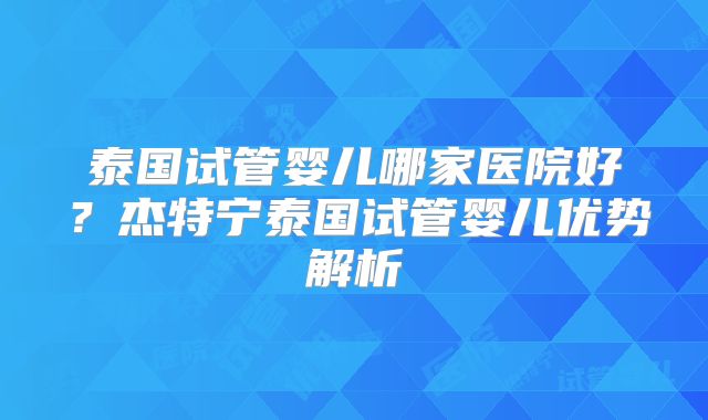泰国试管婴儿哪家医院好？杰特宁泰国试管婴儿优势解析
