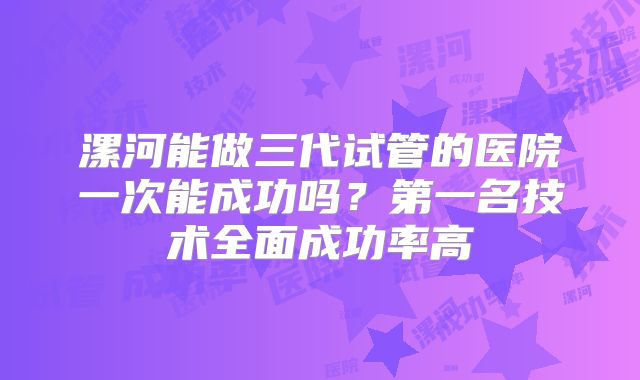 漯河能做三代试管的医院一次能成功吗?第一名技术全面成功率高
