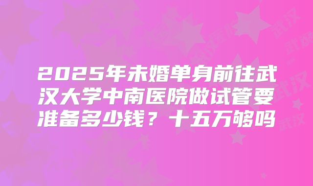 2025年未婚单身前往武汉大学中南医院做试管要准备多少钱？十五万够吗