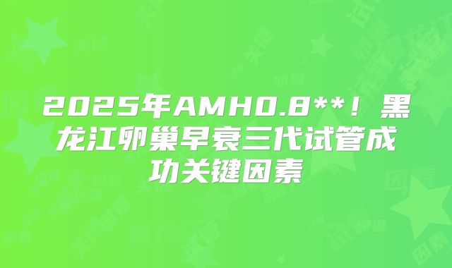 2025年AMH0.8**！黑龙江卵巢早衰三代试管成功关键因素