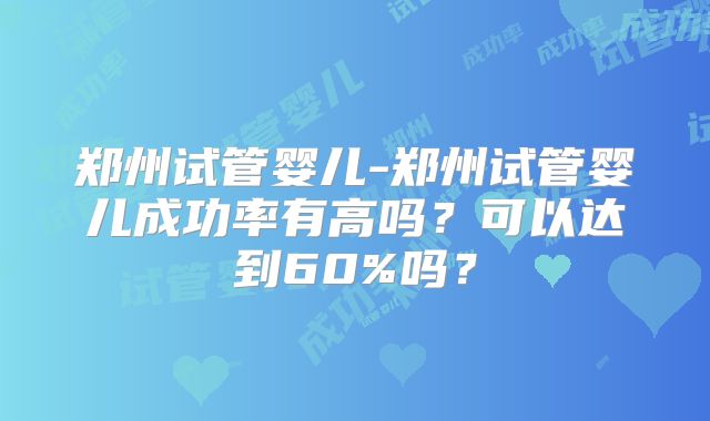 郑州试管婴儿-郑州试管婴儿成功率有高吗?可以达到60%吗?