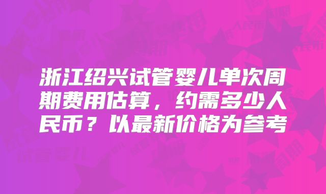 浙江绍兴试管婴儿单次周期费用估算，约需多少人民币？以最新价格为参考