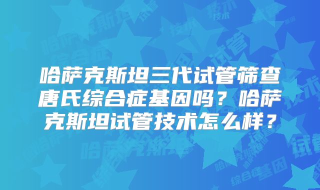 哈萨克斯坦三代试管筛查唐氏综合症基因吗？哈萨克斯坦试管技术怎么样？