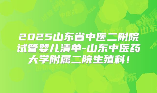 2025山东省中医二附院试管婴儿清单-山东中医药大学附属二院生殖科!