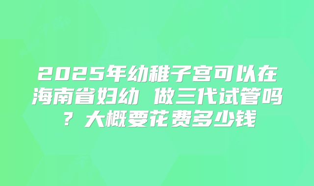 2025年幼稚子宫可以在海南省妇幼 做三代试管吗？大概要花费多少钱