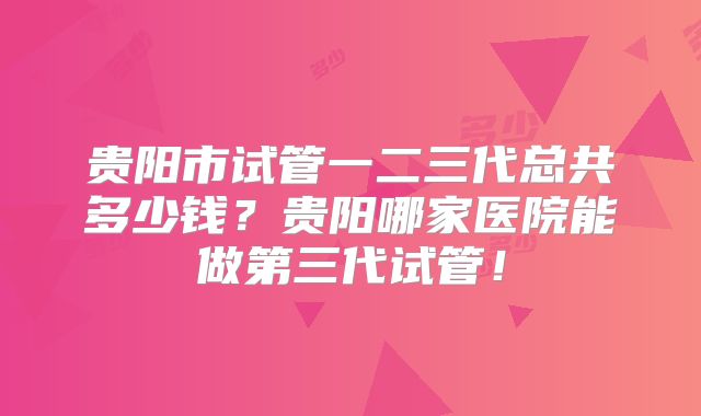 贵阳市试管一二三代总共多少钱?贵阳哪家医院能做第三代试管!