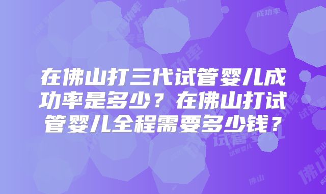 在佛山打三代试管婴儿成功率是多少？在佛山打试管婴儿全程需要多少钱？