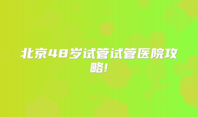 北京48岁试管试管医院攻略!