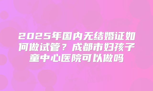 2025年国内无结婚证如何做试管?成都市妇孩子童中心医院可以做吗