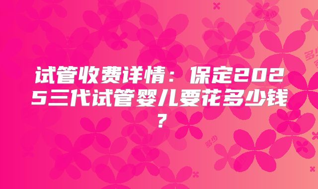 试管收费详情：保定2025三代试管婴儿要花多少钱？