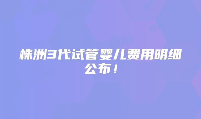 株洲3代试管婴儿费用明细公布！