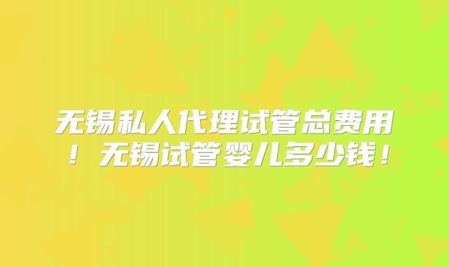 无锡私人代理试管总费用！无锡试管婴儿多少钱！