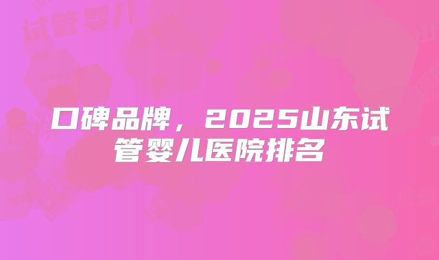 口碑品牌,2025山东试管婴儿医院排名