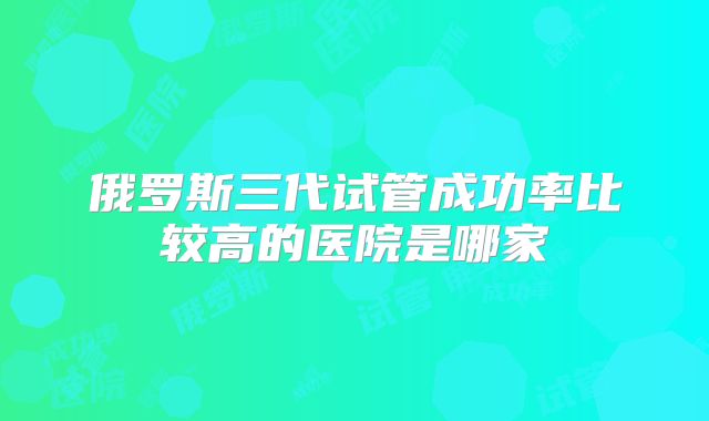 俄罗斯三代试管成功率比较高的医院是哪家