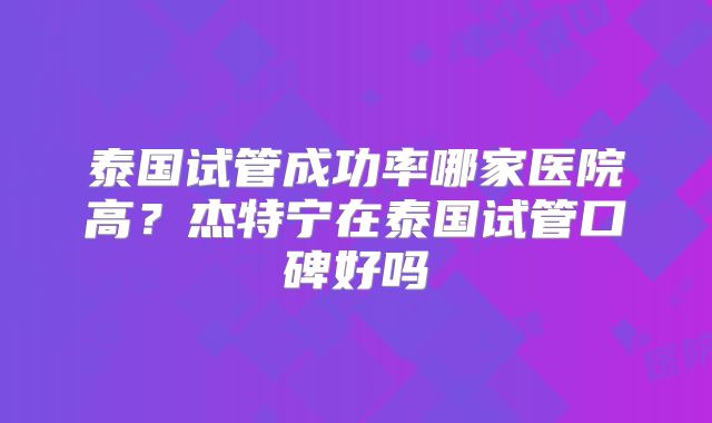 泰国试管成功率哪家医院高?杰特宁在泰国试管口碑好吗