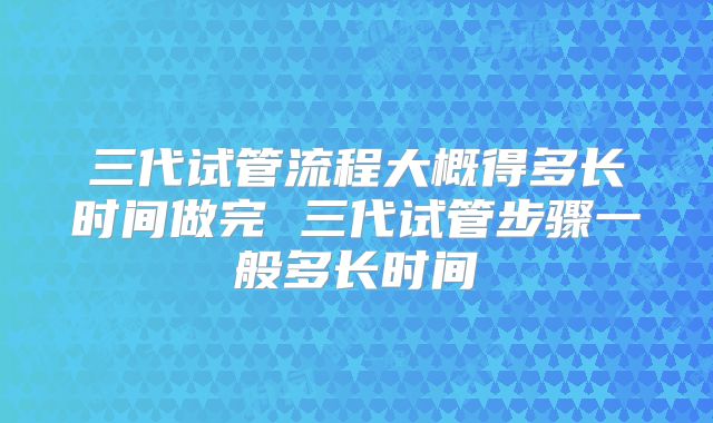 三代试管流程大概得多长时间做完 三代试管步骤一般多长时间