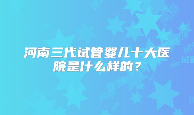 河南三代试管婴儿十大医院是什么样的?