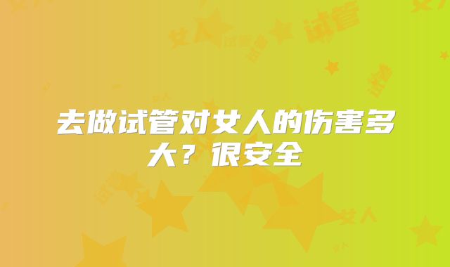 去做试管对女人的伤害多大？很安全