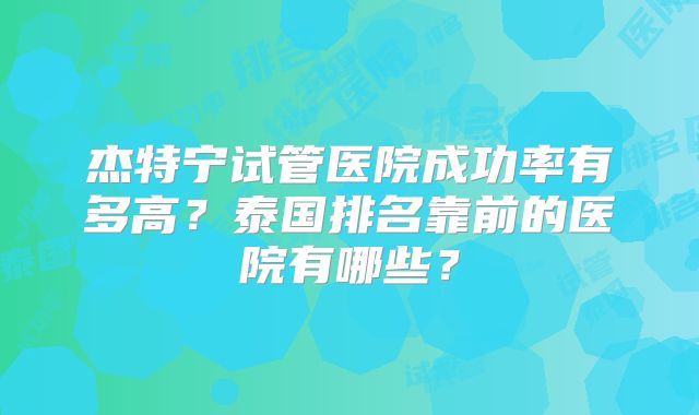 杰特宁试管医院成功率有多高？泰国排名靠前的医院有哪些？