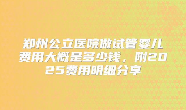 郑州公立医院做试管婴儿费用大概是多少钱,附2025费用明细分享