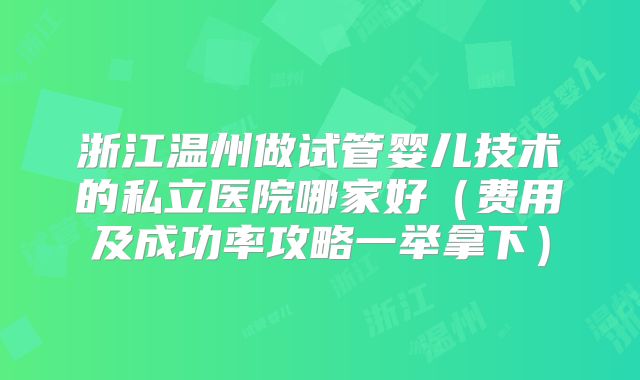 浙江温州做试管婴儿技术的私立医院哪家好（费用及成功率攻略一举拿下）