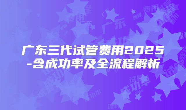 广东三代试管费用2025-含成功率及全流程解析