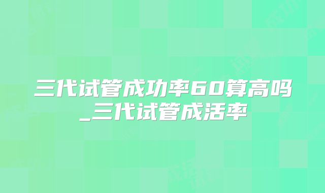 三代试管成功率60算高吗_三代试管成活率