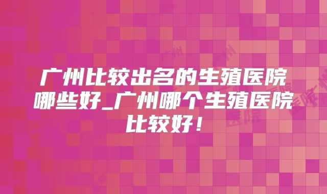 广州比较出名的生殖医院哪些好_广州哪个生殖医院比较好！