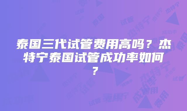 泰国三代试管费用高吗？杰特宁泰国试管成功率如何？