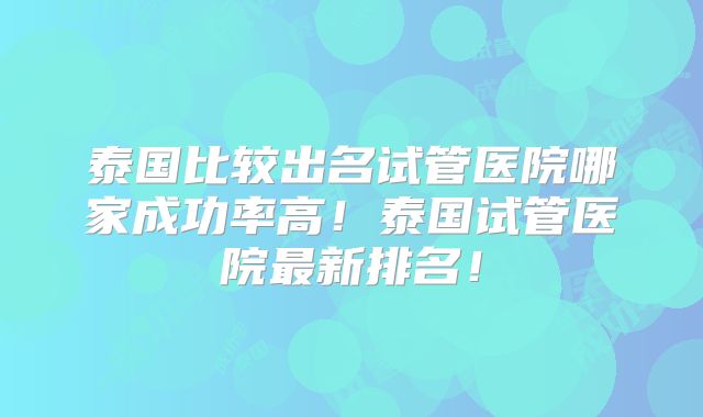 泰国比较出名试管医院哪家成功率高！泰国试管医院最新排名！