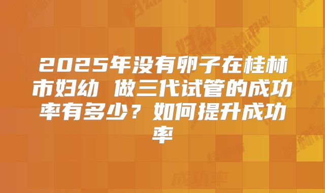 2025年没有卵子在桂林市妇幼 做三代试管的成功率有多少？如何提升成功率